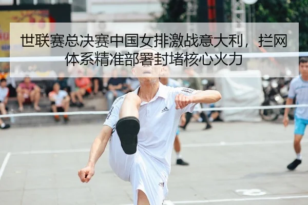 世联赛总决赛中国女排激战意大利，拦网体系精准部署封堵核心火力