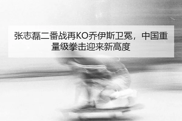张志磊二番战再KO乔伊斯卫冕，中国重量级拳击迎来新高度