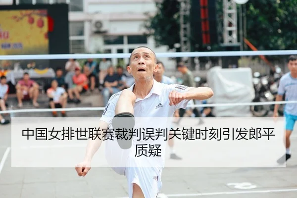 中国女排世联赛裁判误判关键时刻引发郎平质疑